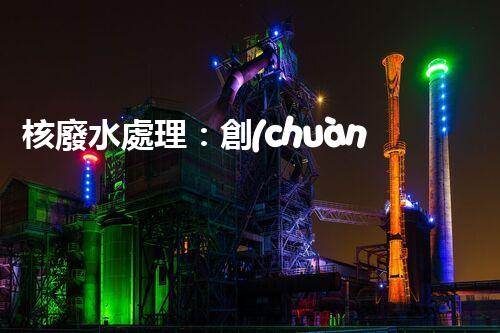 核廢水處理：創(chuàng)新方法揭秘，解決環(huán)境難題！